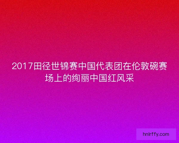 2017田径世锦赛中国代表团在伦敦碗赛场上的绚丽中国红风采