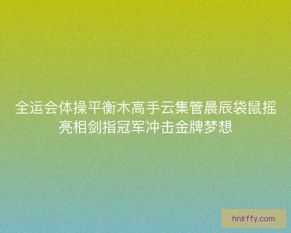 全运会体操平衡木高手云集管晨辰袋鼠摇亮相剑指冠军冲击金牌梦想