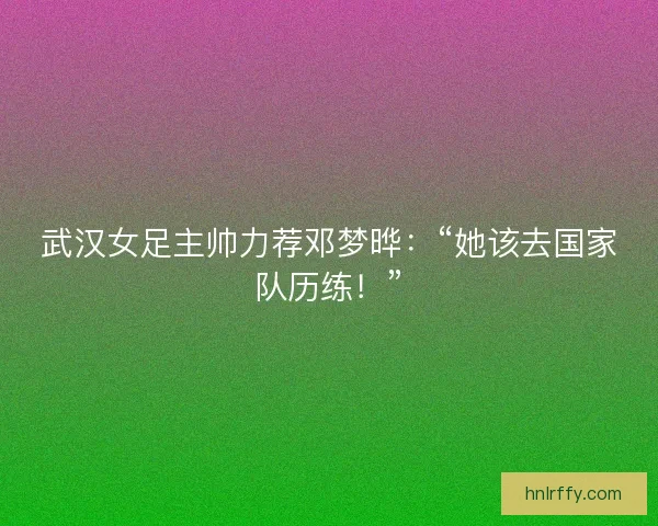武汉女足主帅力荐邓梦晔：“她该去国家队历练！”