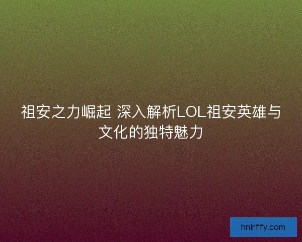 祖安之力崛起 深入解析LOL祖安英雄与文化的独特魅力