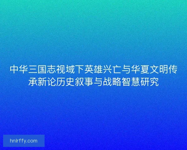 中华三国志视域下英雄兴亡与华夏文明传承新论历史叙事与战略智慧研究