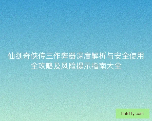 仙剑奇侠传三作弊器深度解析与安全使用全攻略及风险提示指南大全