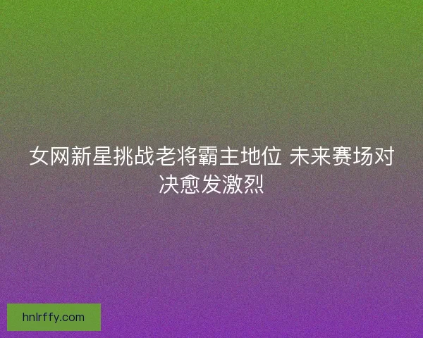 女网新星挑战老将霸主地位 未来赛场对决愈发激烈